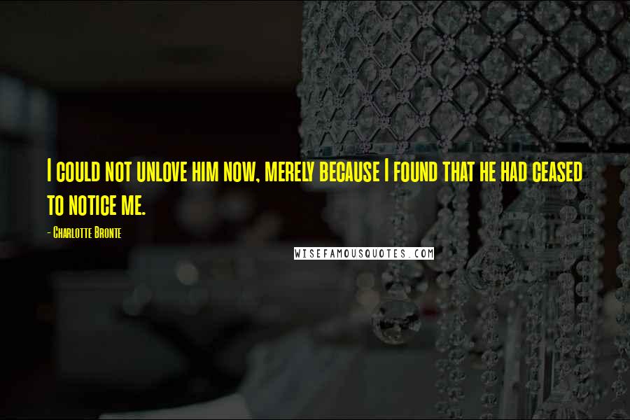 Charlotte Bronte Quotes: I could not unlove him now, merely because I found that he had ceased to notice me.