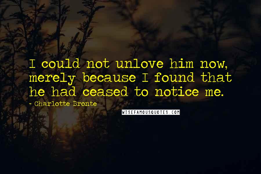 Charlotte Bronte Quotes: I could not unlove him now, merely because I found that he had ceased to notice me.