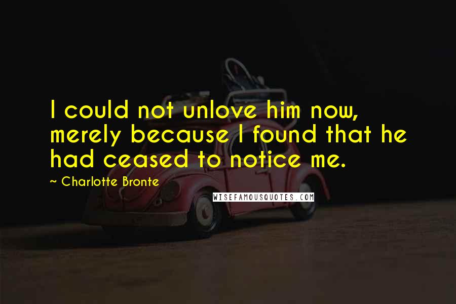 Charlotte Bronte Quotes: I could not unlove him now, merely because I found that he had ceased to notice me.