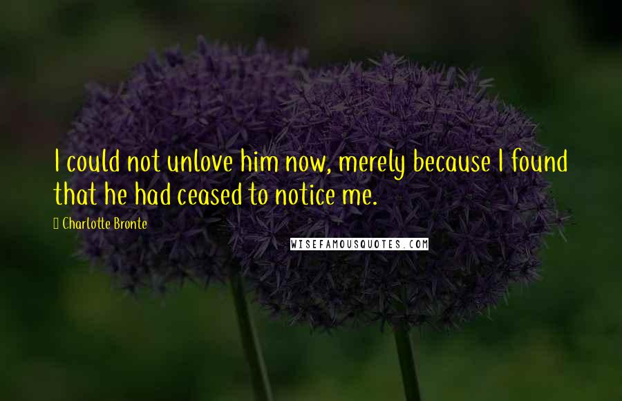 Charlotte Bronte Quotes: I could not unlove him now, merely because I found that he had ceased to notice me.