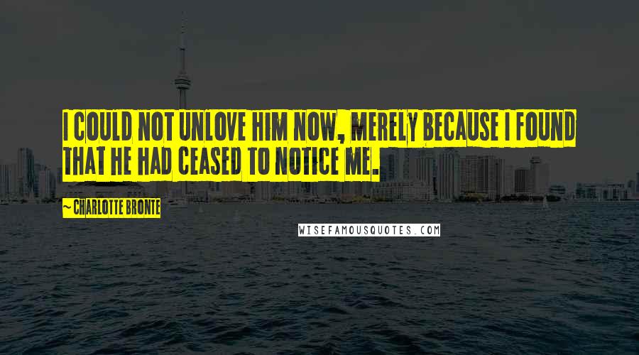Charlotte Bronte Quotes: I could not unlove him now, merely because I found that he had ceased to notice me.