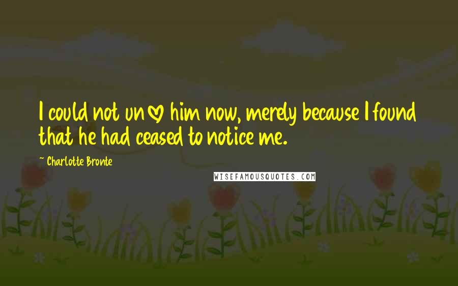 Charlotte Bronte Quotes: I could not unlove him now, merely because I found that he had ceased to notice me.