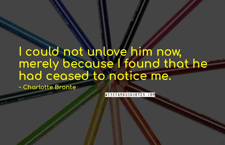 Charlotte Bronte Quotes: I could not unlove him now, merely because I found that he had ceased to notice me.