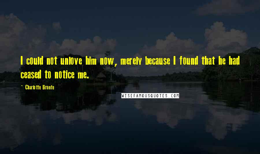 Charlotte Bronte Quotes: I could not unlove him now, merely because I found that he had ceased to notice me.