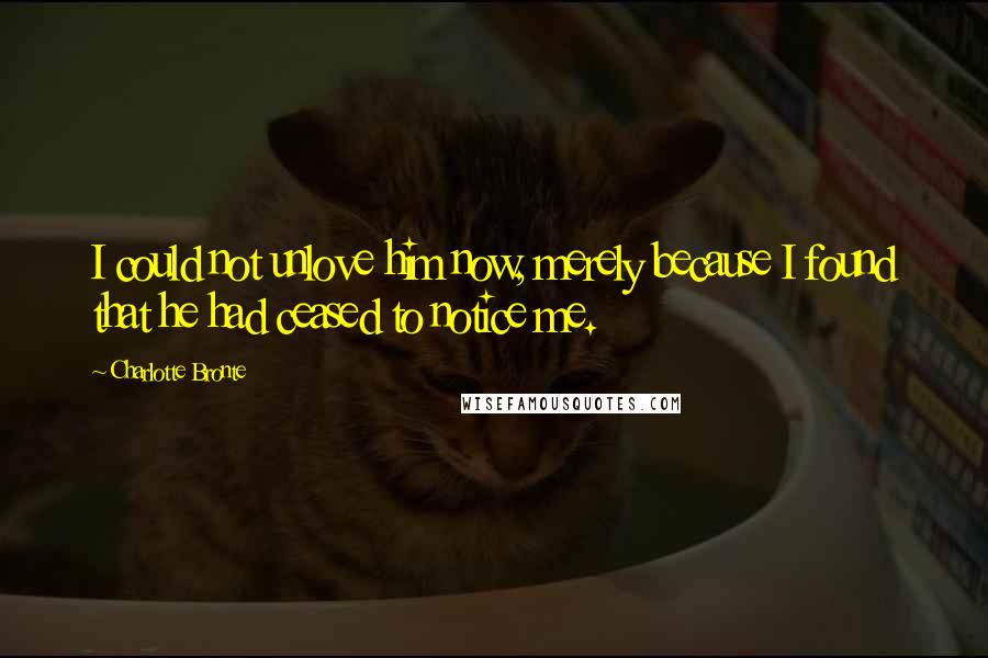 Charlotte Bronte Quotes: I could not unlove him now, merely because I found that he had ceased to notice me.