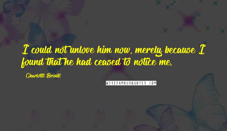 Charlotte Bronte Quotes: I could not unlove him now, merely because I found that he had ceased to notice me.