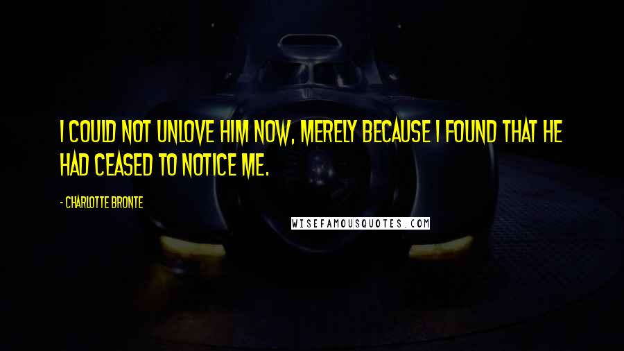 Charlotte Bronte Quotes: I could not unlove him now, merely because I found that he had ceased to notice me.