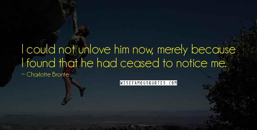 Charlotte Bronte Quotes: I could not unlove him now, merely because I found that he had ceased to notice me.