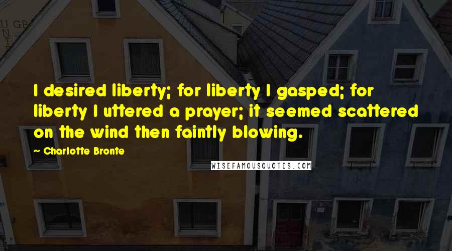 Charlotte Bronte Quotes: I desired liberty; for liberty I gasped; for liberty I uttered a prayer; it seemed scattered on the wind then faintly blowing.