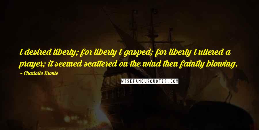 Charlotte Bronte Quotes: I desired liberty; for liberty I gasped; for liberty I uttered a prayer; it seemed scattered on the wind then faintly blowing.