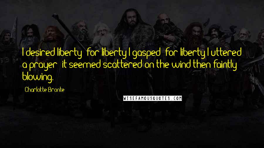 Charlotte Bronte Quotes: I desired liberty; for liberty I gasped; for liberty I uttered a prayer; it seemed scattered on the wind then faintly blowing.