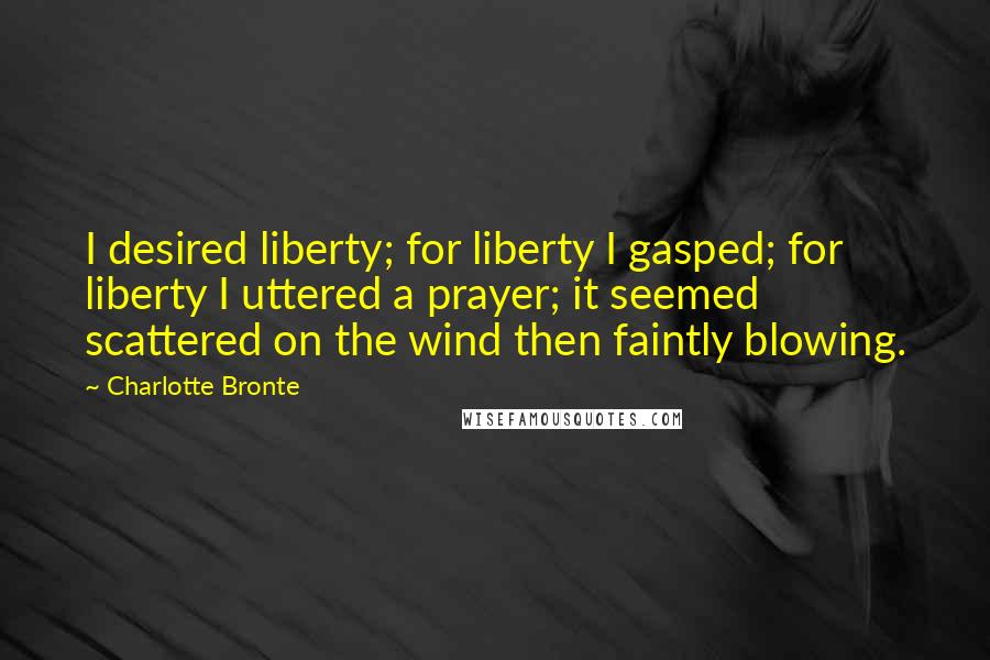 Charlotte Bronte Quotes: I desired liberty; for liberty I gasped; for liberty I uttered a prayer; it seemed scattered on the wind then faintly blowing.