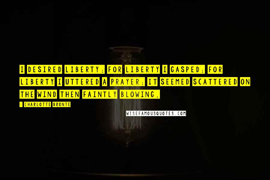 Charlotte Bronte Quotes: I desired liberty; for liberty I gasped; for liberty I uttered a prayer; it seemed scattered on the wind then faintly blowing.