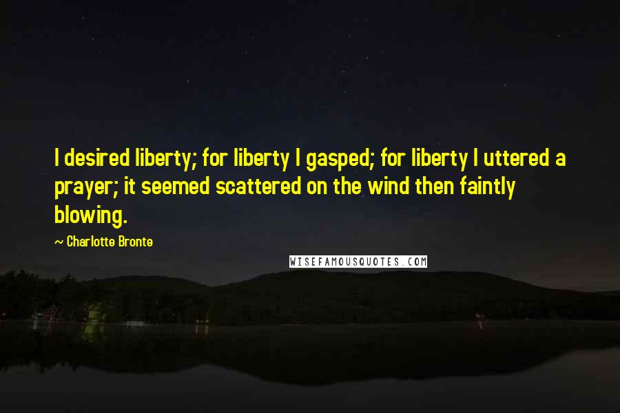 Charlotte Bronte Quotes: I desired liberty; for liberty I gasped; for liberty I uttered a prayer; it seemed scattered on the wind then faintly blowing.