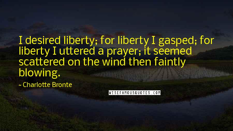 Charlotte Bronte Quotes: I desired liberty; for liberty I gasped; for liberty I uttered a prayer; it seemed scattered on the wind then faintly blowing.