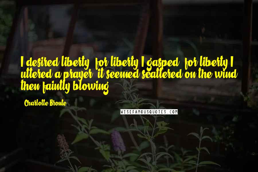 Charlotte Bronte Quotes: I desired liberty; for liberty I gasped; for liberty I uttered a prayer; it seemed scattered on the wind then faintly blowing.