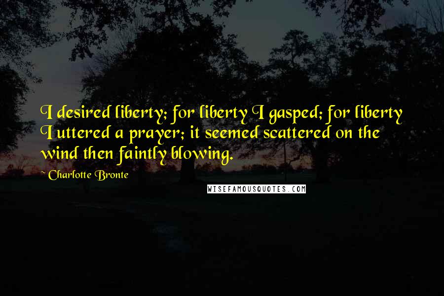 Charlotte Bronte Quotes: I desired liberty; for liberty I gasped; for liberty I uttered a prayer; it seemed scattered on the wind then faintly blowing.