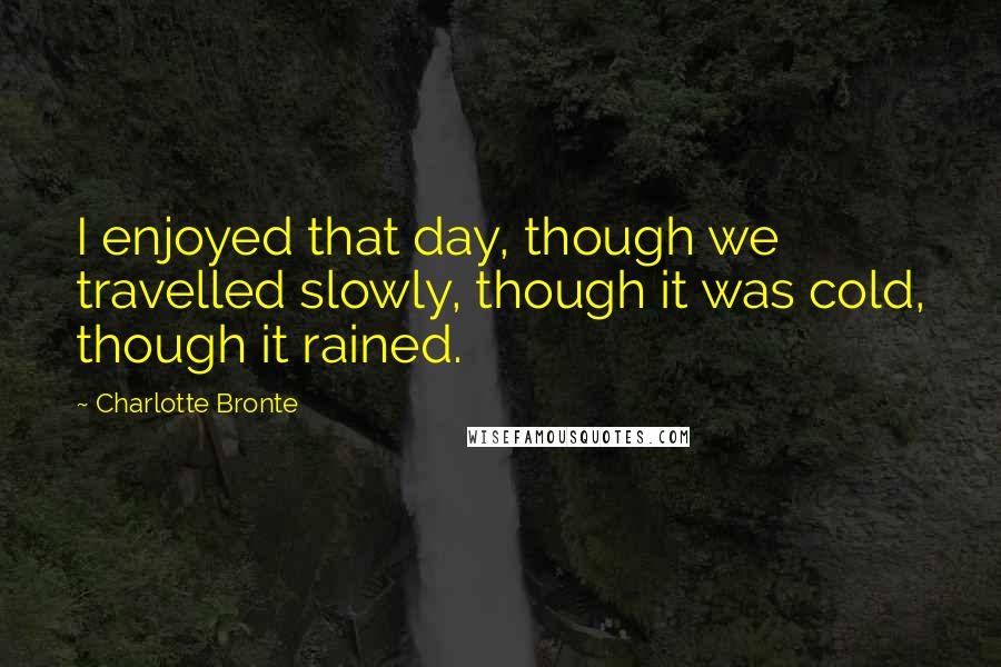 Charlotte Bronte Quotes: I enjoyed that day, though we travelled slowly, though it was cold, though it rained.