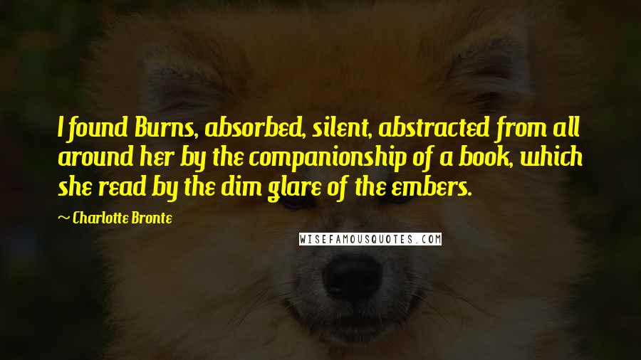 Charlotte Bronte Quotes: I found Burns, absorbed, silent, abstracted from all around her by the companionship of a book, which she read by the dim glare of the embers.