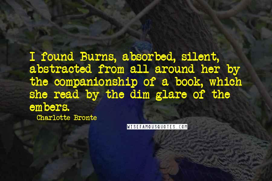 Charlotte Bronte Quotes: I found Burns, absorbed, silent, abstracted from all around her by the companionship of a book, which she read by the dim glare of the embers.