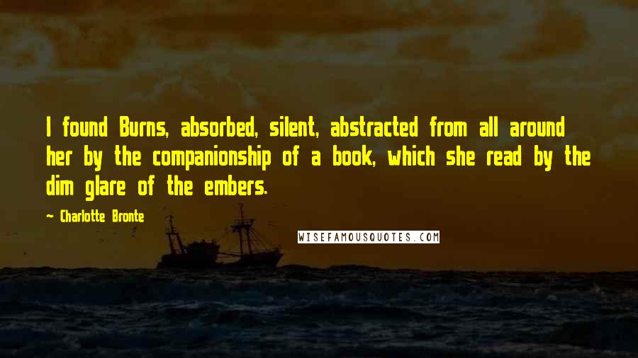 Charlotte Bronte Quotes: I found Burns, absorbed, silent, abstracted from all around her by the companionship of a book, which she read by the dim glare of the embers.