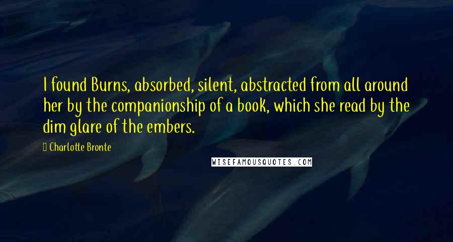 Charlotte Bronte Quotes: I found Burns, absorbed, silent, abstracted from all around her by the companionship of a book, which she read by the dim glare of the embers.