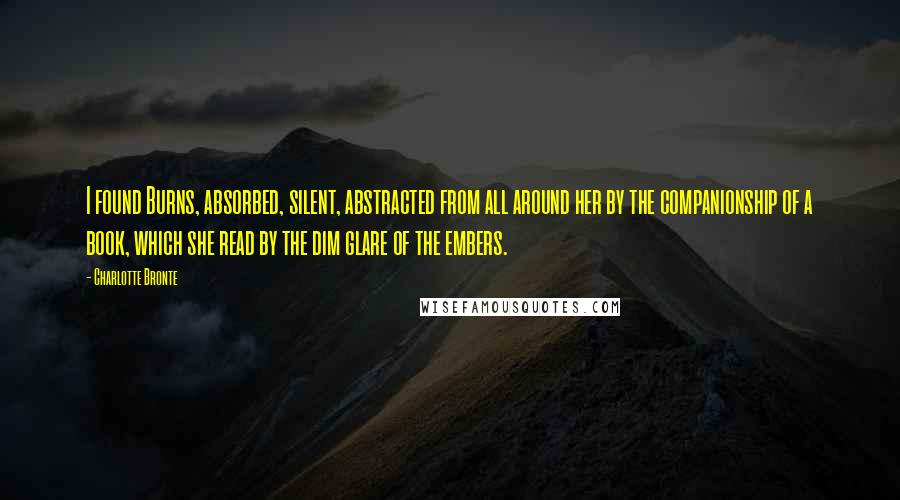 Charlotte Bronte Quotes: I found Burns, absorbed, silent, abstracted from all around her by the companionship of a book, which she read by the dim glare of the embers.