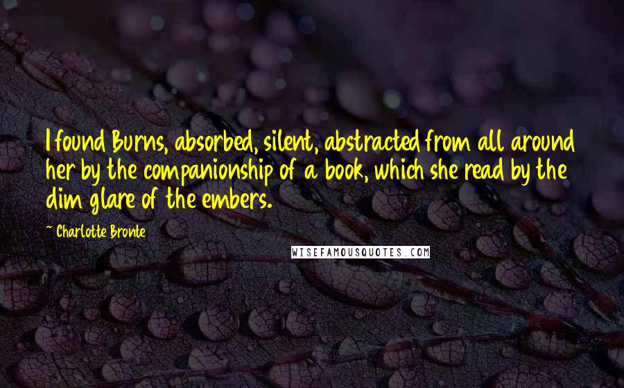 Charlotte Bronte Quotes: I found Burns, absorbed, silent, abstracted from all around her by the companionship of a book, which she read by the dim glare of the embers.