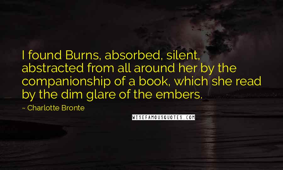 Charlotte Bronte Quotes: I found Burns, absorbed, silent, abstracted from all around her by the companionship of a book, which she read by the dim glare of the embers.