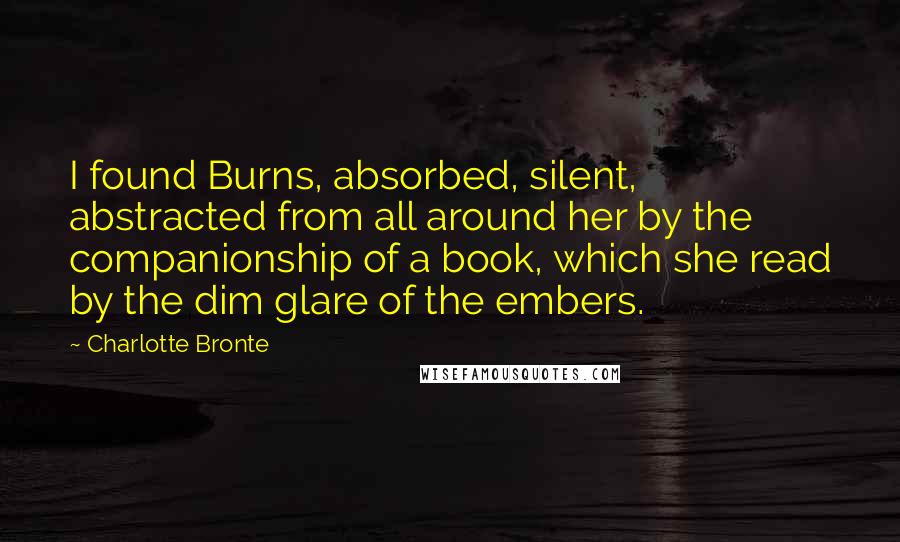 Charlotte Bronte Quotes: I found Burns, absorbed, silent, abstracted from all around her by the companionship of a book, which she read by the dim glare of the embers.