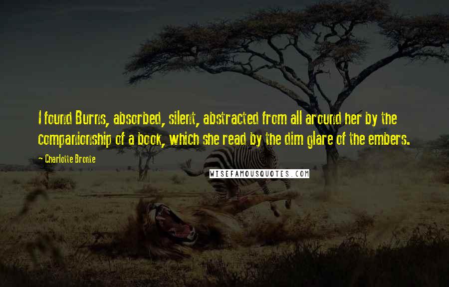 Charlotte Bronte Quotes: I found Burns, absorbed, silent, abstracted from all around her by the companionship of a book, which she read by the dim glare of the embers.