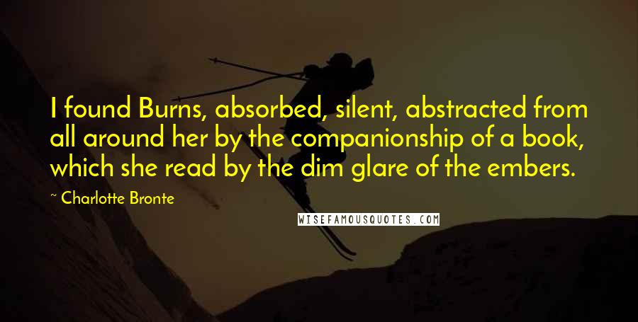 Charlotte Bronte Quotes: I found Burns, absorbed, silent, abstracted from all around her by the companionship of a book, which she read by the dim glare of the embers.