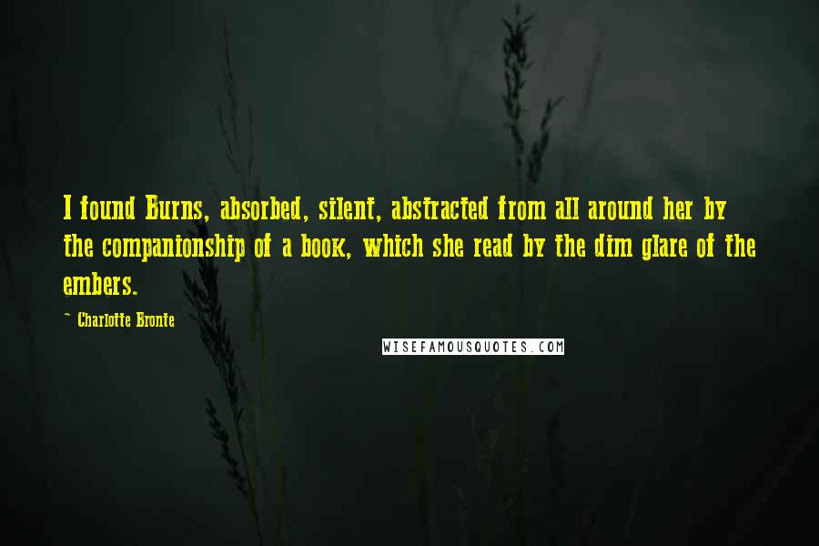 Charlotte Bronte Quotes: I found Burns, absorbed, silent, abstracted from all around her by the companionship of a book, which she read by the dim glare of the embers.