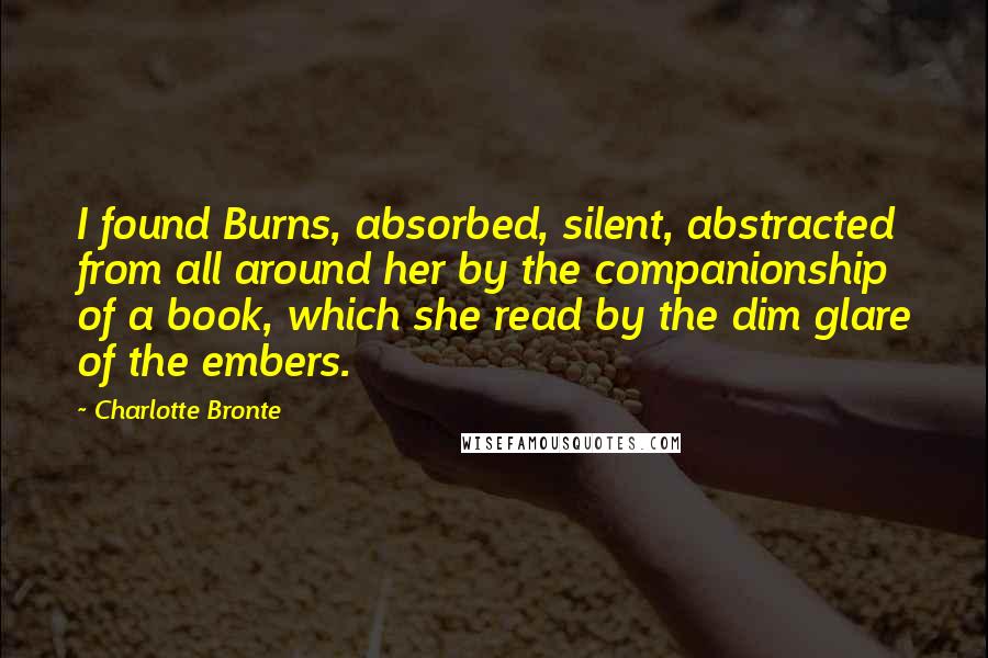 Charlotte Bronte Quotes: I found Burns, absorbed, silent, abstracted from all around her by the companionship of a book, which she read by the dim glare of the embers.