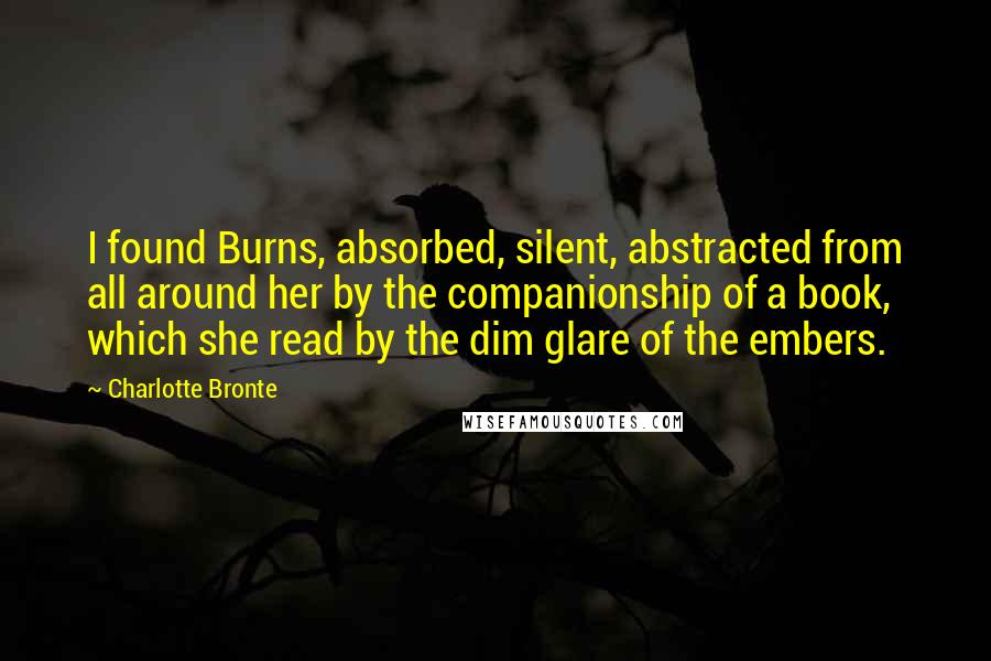 Charlotte Bronte Quotes: I found Burns, absorbed, silent, abstracted from all around her by the companionship of a book, which she read by the dim glare of the embers.