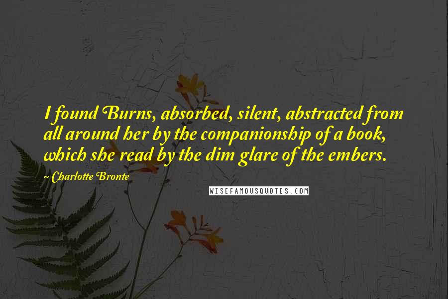 Charlotte Bronte Quotes: I found Burns, absorbed, silent, abstracted from all around her by the companionship of a book, which she read by the dim glare of the embers.