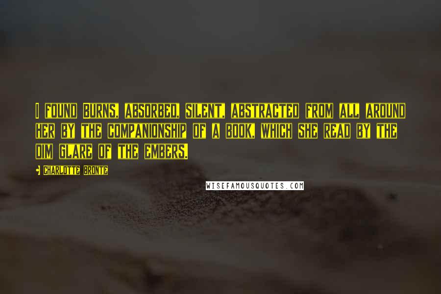 Charlotte Bronte Quotes: I found Burns, absorbed, silent, abstracted from all around her by the companionship of a book, which she read by the dim glare of the embers.