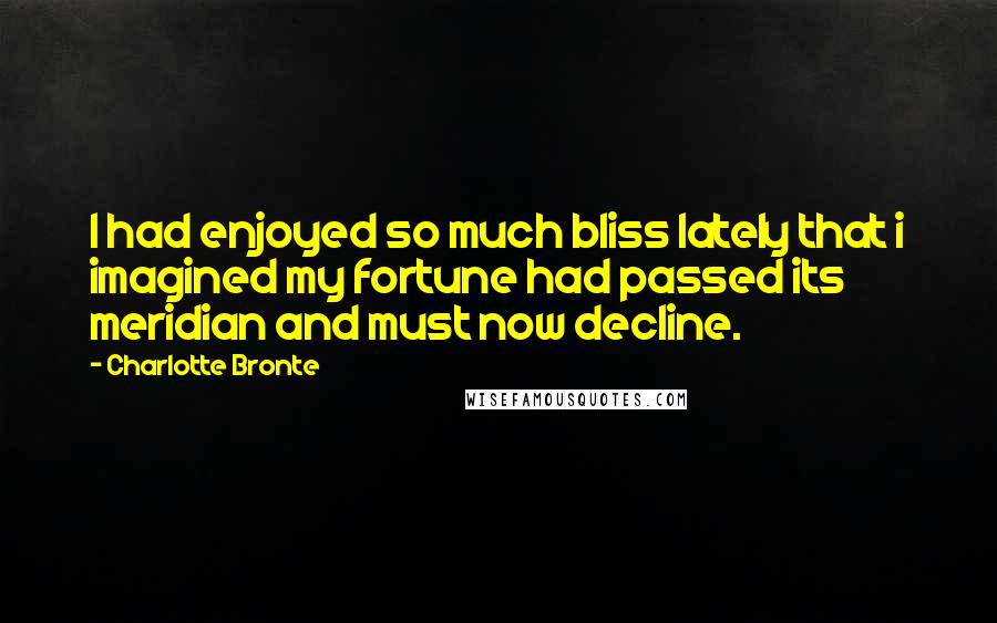 Charlotte Bronte Quotes: I had enjoyed so much bliss lately that i imagined my fortune had passed its meridian and must now decline.