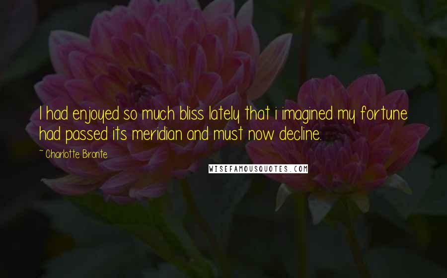 Charlotte Bronte Quotes: I had enjoyed so much bliss lately that i imagined my fortune had passed its meridian and must now decline.