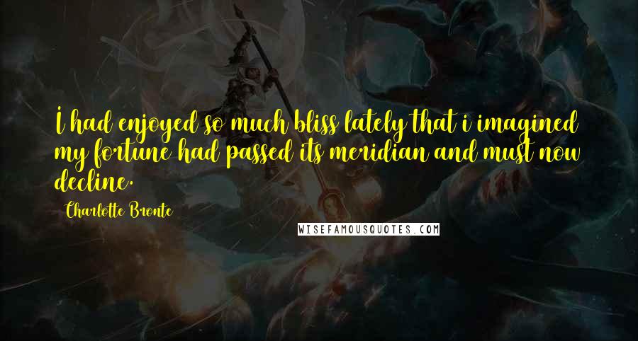 Charlotte Bronte Quotes: I had enjoyed so much bliss lately that i imagined my fortune had passed its meridian and must now decline.