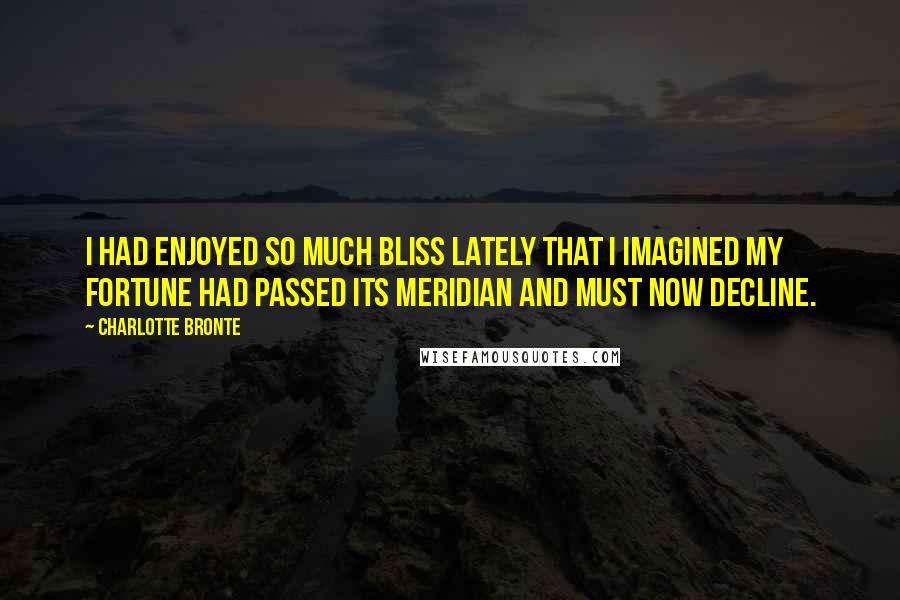 Charlotte Bronte Quotes: I had enjoyed so much bliss lately that i imagined my fortune had passed its meridian and must now decline.