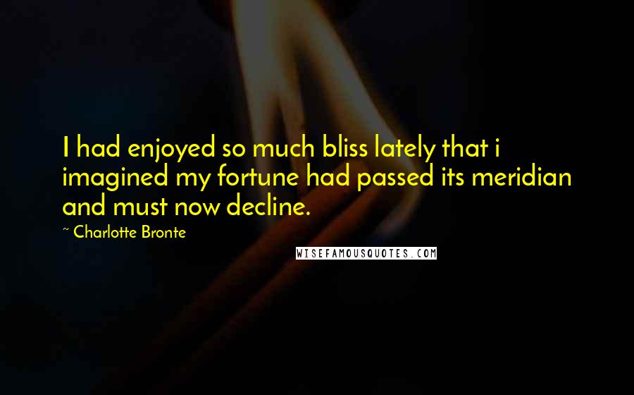 Charlotte Bronte Quotes: I had enjoyed so much bliss lately that i imagined my fortune had passed its meridian and must now decline.