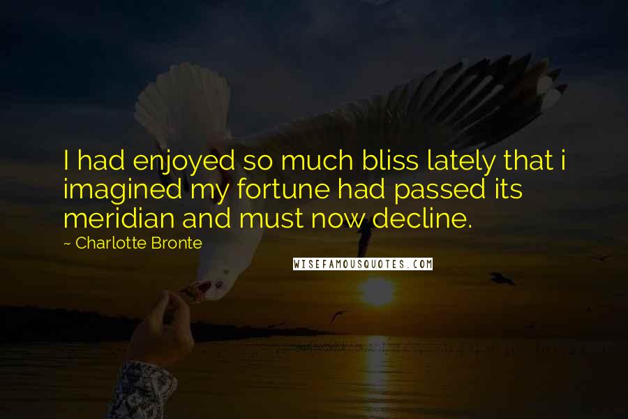 Charlotte Bronte Quotes: I had enjoyed so much bliss lately that i imagined my fortune had passed its meridian and must now decline.