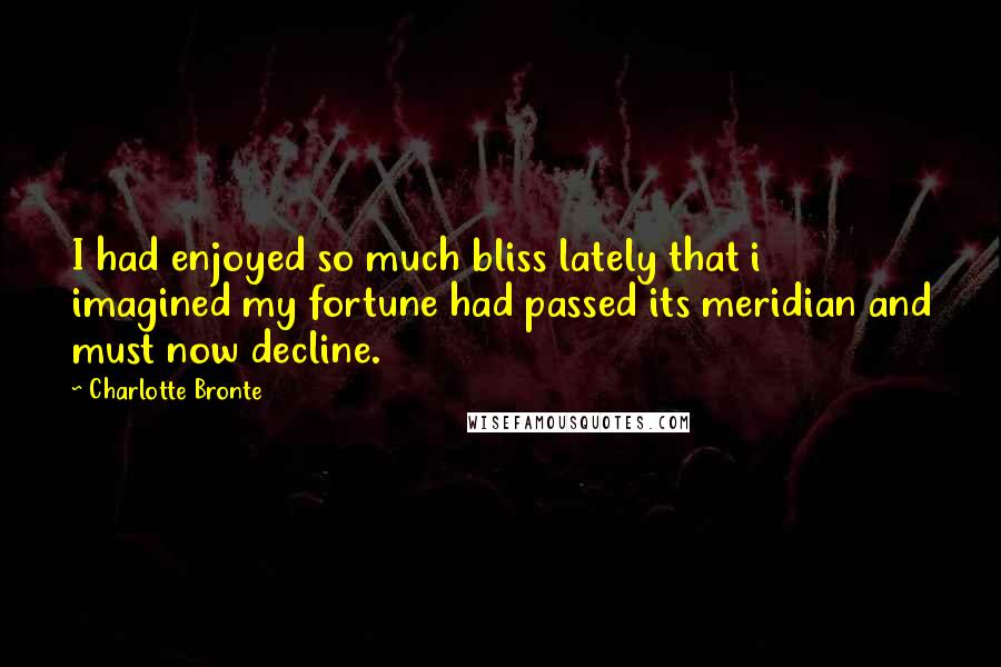 Charlotte Bronte Quotes: I had enjoyed so much bliss lately that i imagined my fortune had passed its meridian and must now decline.