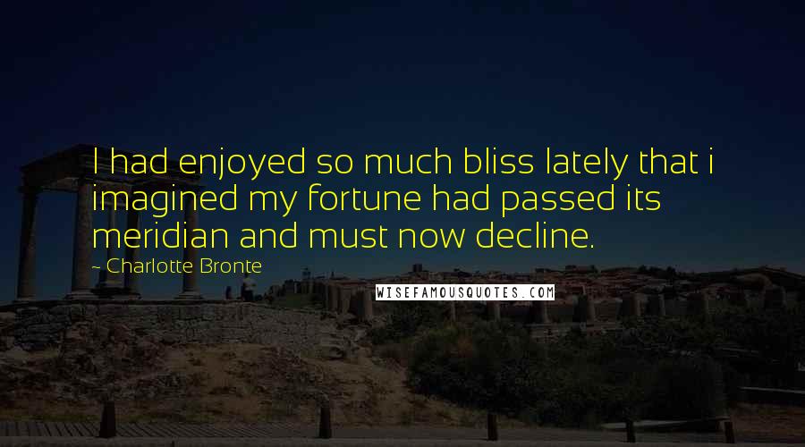 Charlotte Bronte Quotes: I had enjoyed so much bliss lately that i imagined my fortune had passed its meridian and must now decline.