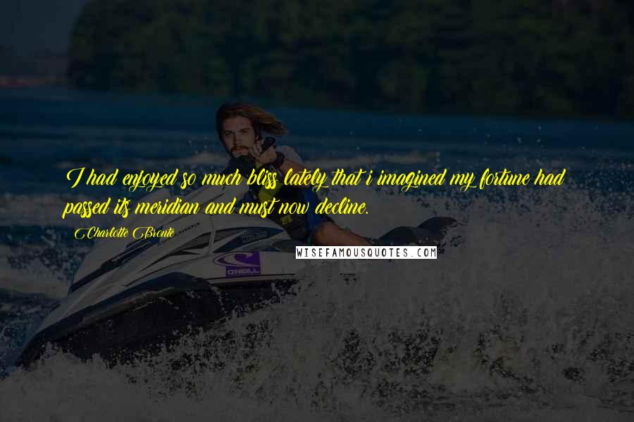 Charlotte Bronte Quotes: I had enjoyed so much bliss lately that i imagined my fortune had passed its meridian and must now decline.