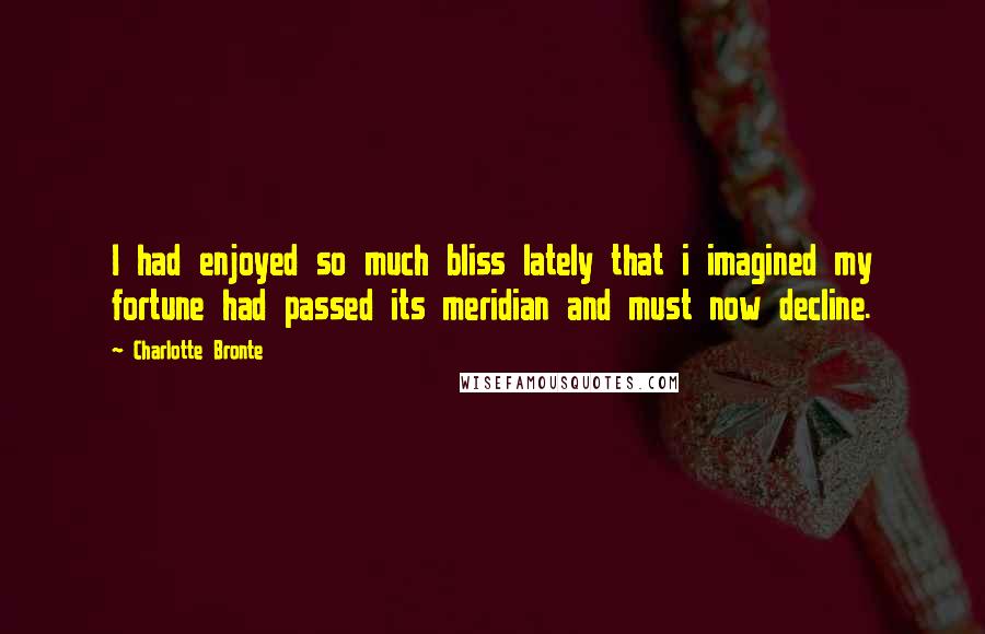 Charlotte Bronte Quotes: I had enjoyed so much bliss lately that i imagined my fortune had passed its meridian and must now decline.