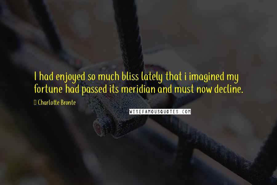 Charlotte Bronte Quotes: I had enjoyed so much bliss lately that i imagined my fortune had passed its meridian and must now decline.