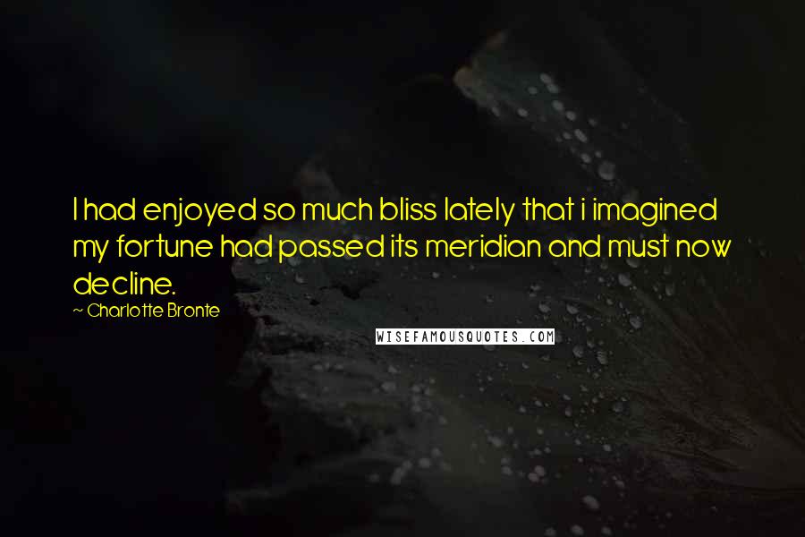 Charlotte Bronte Quotes: I had enjoyed so much bliss lately that i imagined my fortune had passed its meridian and must now decline.