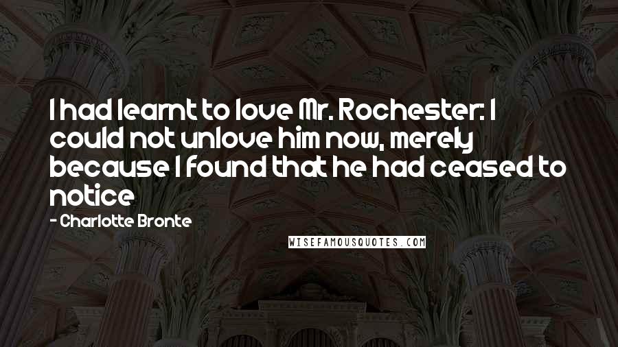 Charlotte Bronte Quotes: I had learnt to love Mr. Rochester: I could not unlove him now, merely because I found that he had ceased to notice